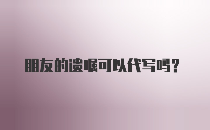 朋友的遗嘱可以代写吗？
