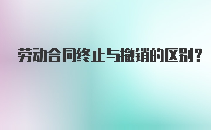 劳动合同终止与撤销的区别？