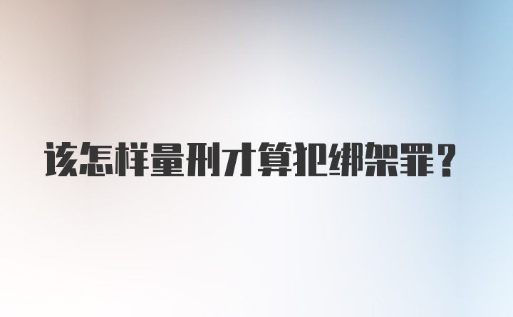 该怎样量刑才算犯绑架罪？