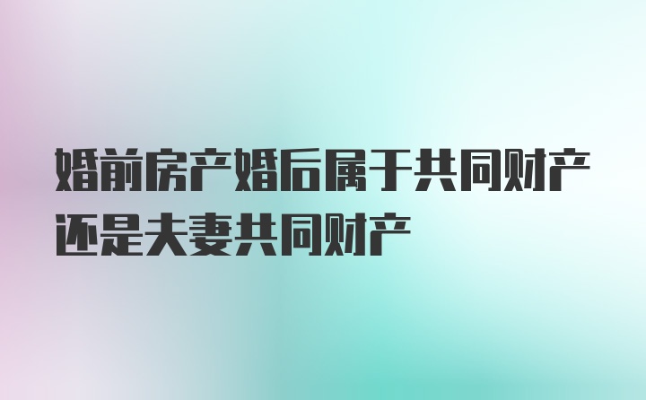 婚前房产婚后属于共同财产还是夫妻共同财产