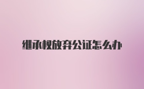 继承权放弃公证怎么办