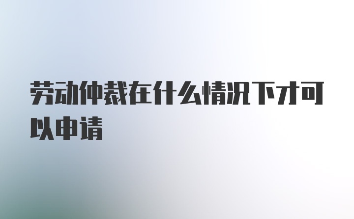 劳动仲裁在什么情况下才可以申请