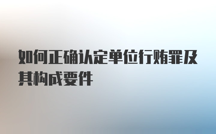 如何正确认定单位行贿罪及其构成要件