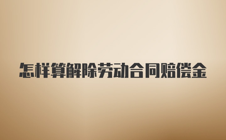 怎样算解除劳动合同赔偿金