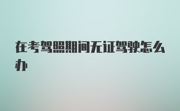 在考驾照期间无证驾驶怎么办