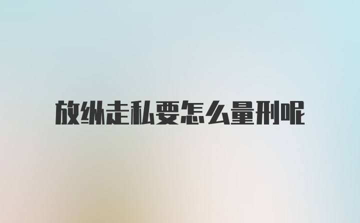 放纵走私要怎么量刑呢
