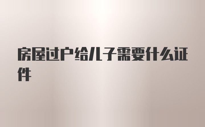 房屋过户给儿子需要什么证件