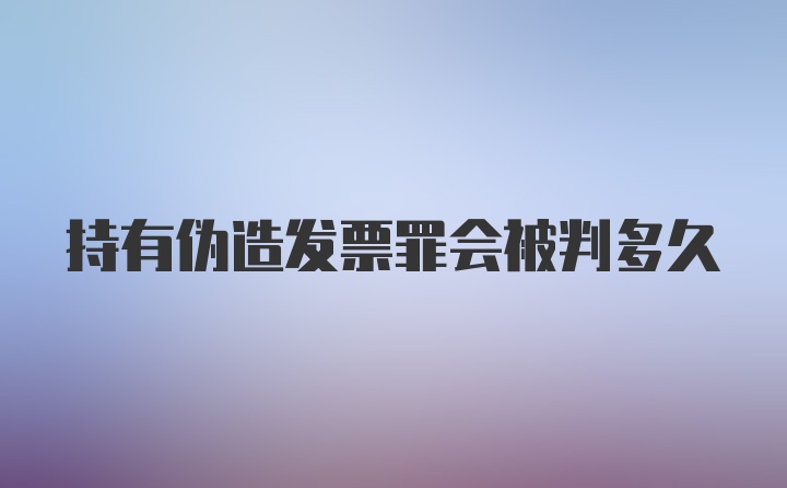 持有伪造发票罪会被判多久
