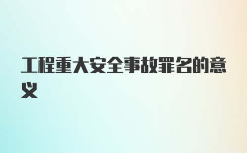 工程重大安全事故罪名的意义