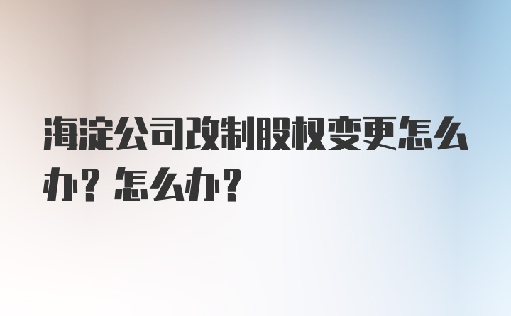 海淀公司改制股权变更怎么办？怎么办？