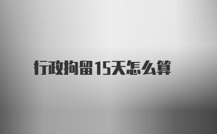 行政拘留15天怎么算