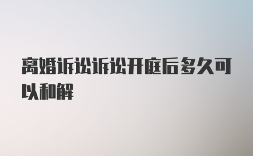 离婚诉讼诉讼开庭后多久可以和解