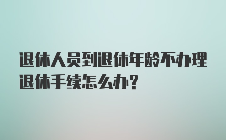 退休人员到退休年龄不办理退休手续怎么办？