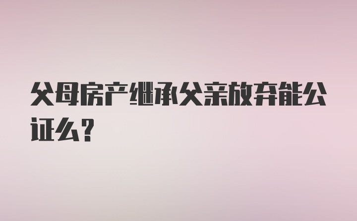 父母房产继承父亲放弃能公证么?