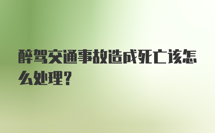 醉驾交通事故造成死亡该怎么处理？
