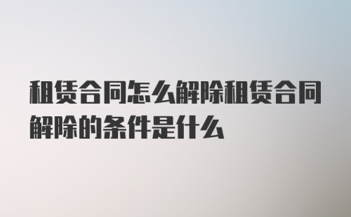 租赁合同怎么解除租赁合同解除的条件是什么