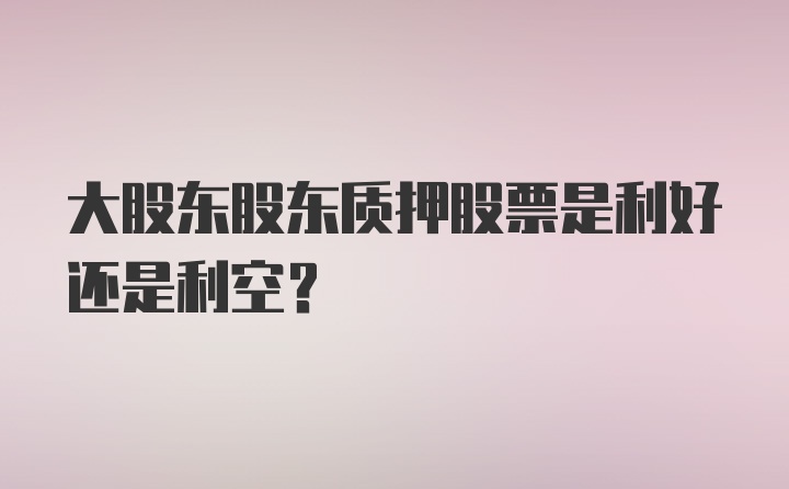 大股东股东质押股票是利好还是利空?