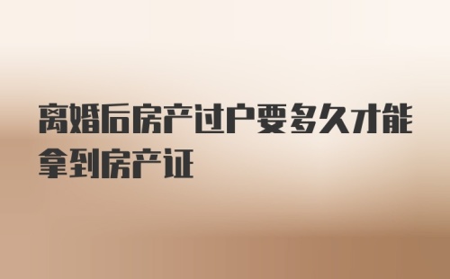 离婚后房产过户要多久才能拿到房产证