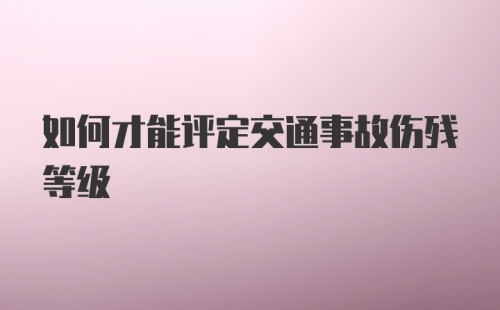 如何才能评定交通事故伤残等级