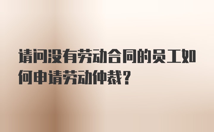 请问没有劳动合同的员工如何申请劳动仲裁？