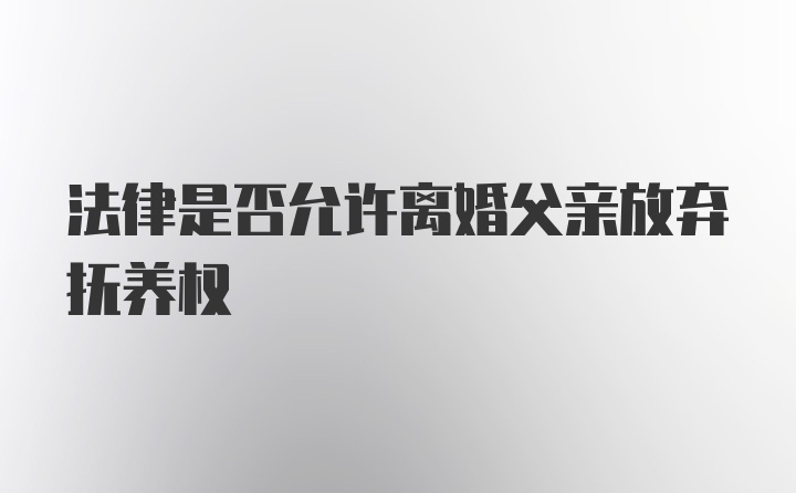 法律是否允许离婚父亲放弃抚养权