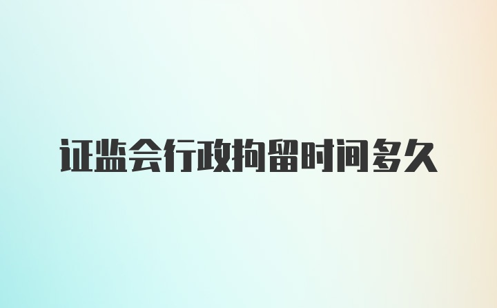 证监会行政拘留时间多久