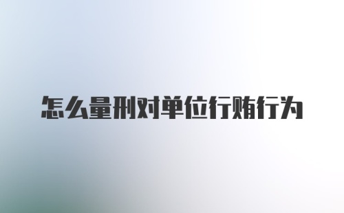 怎么量刑对单位行贿行为