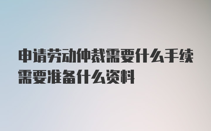 申请劳动仲裁需要什么手续需要准备什么资料