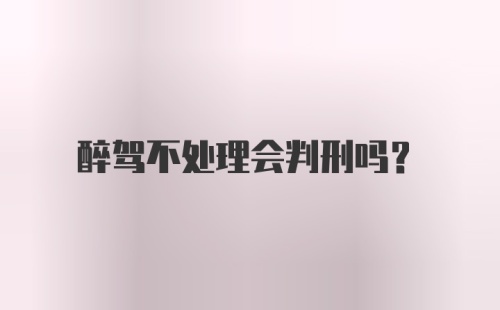 醉驾不处理会判刑吗？