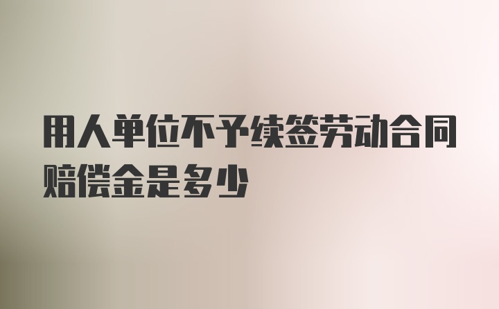 用人单位不予续签劳动合同赔偿金是多少