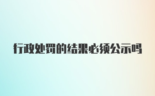 行政处罚的结果必须公示吗