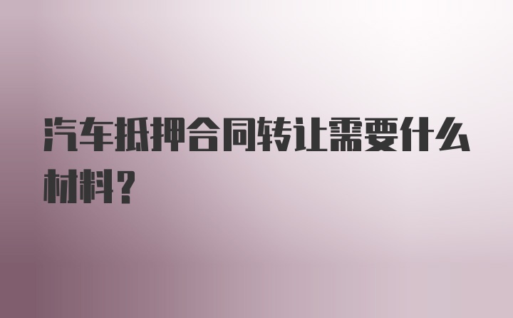 汽车抵押合同转让需要什么材料?