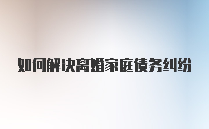 如何解决离婚家庭债务纠纷