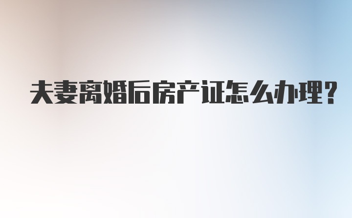 夫妻离婚后房产证怎么办理？