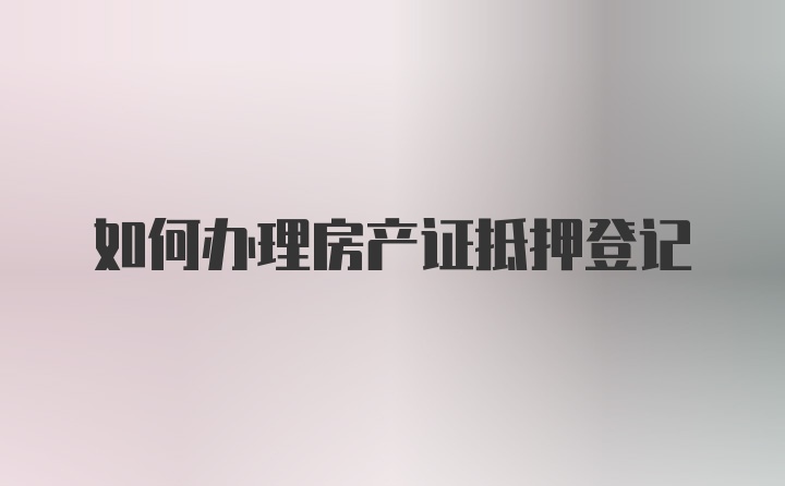 如何办理房产证抵押登记