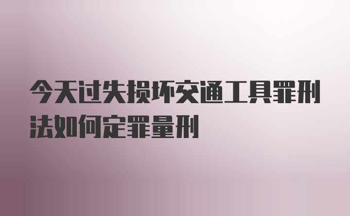 今天过失损坏交通工具罪刑法如何定罪量刑