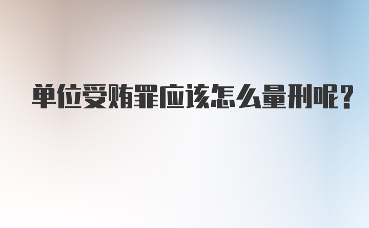 单位受贿罪应该怎么量刑呢？