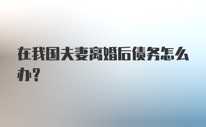 在我国夫妻离婚后债务怎么办？