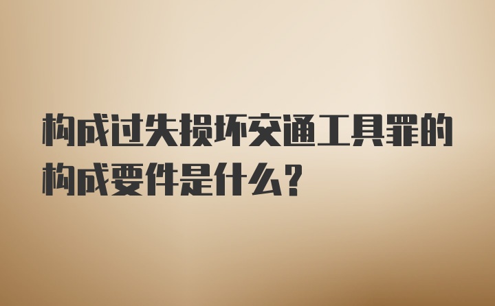 构成过失损坏交通工具罪的构成要件是什么?