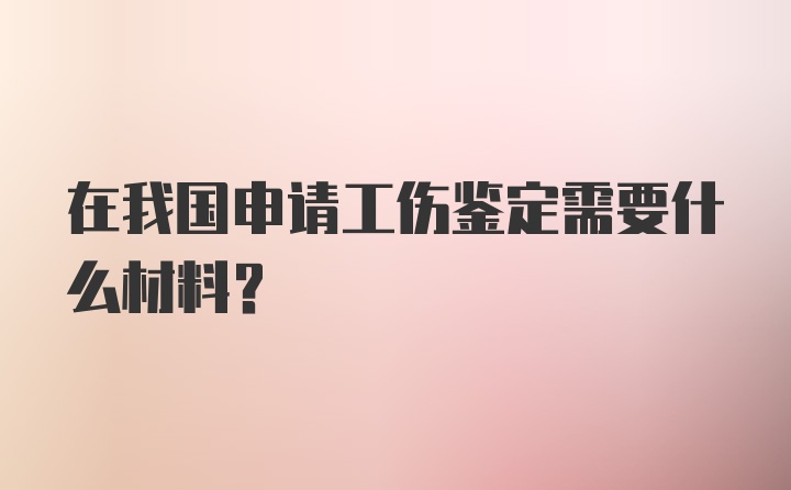 在我国申请工伤鉴定需要什么材料?