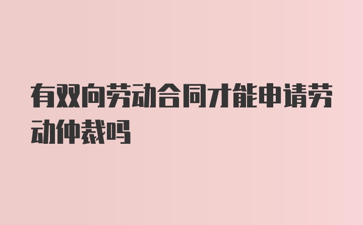 有双向劳动合同才能申请劳动仲裁吗