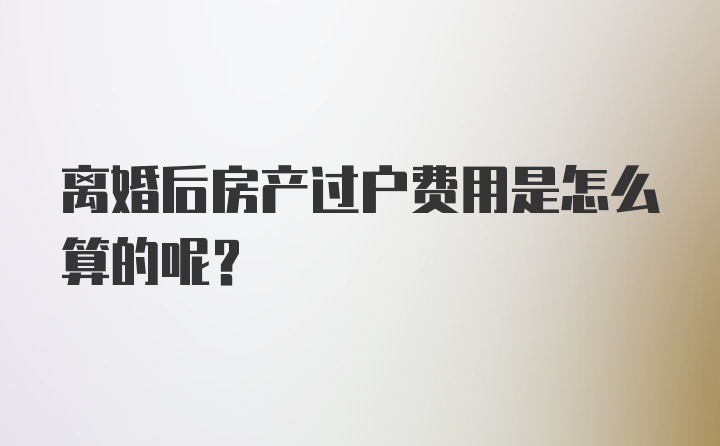 离婚后房产过户费用是怎么算的呢?