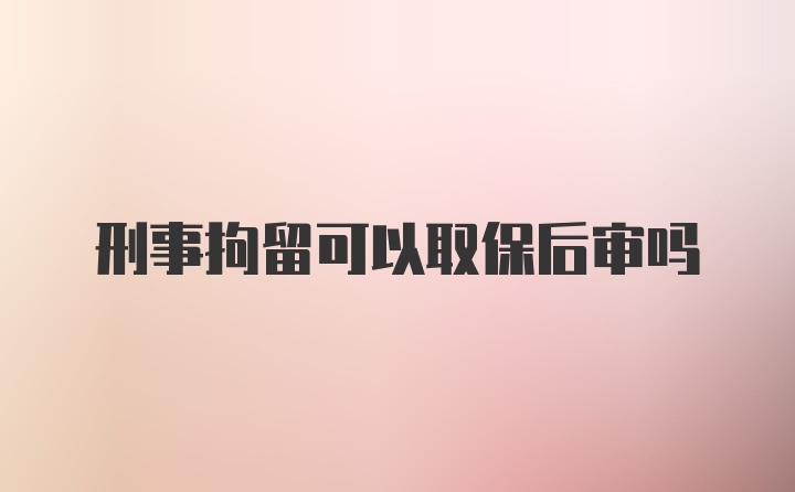 刑事拘留可以取保后审吗