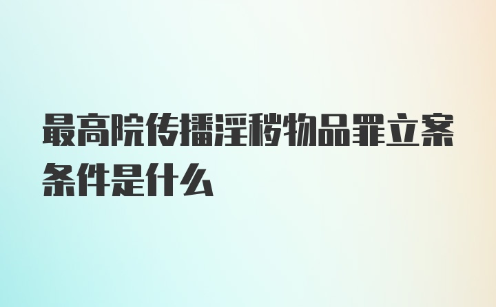 最高院传播淫秽物品罪立案条件是什么