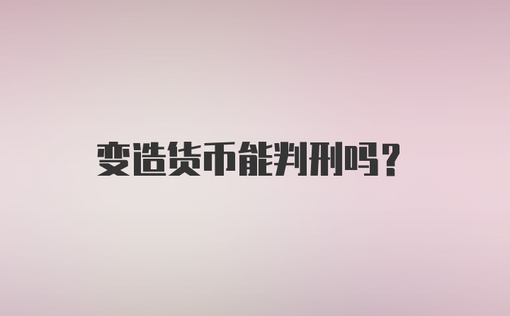 变造货币能判刑吗？