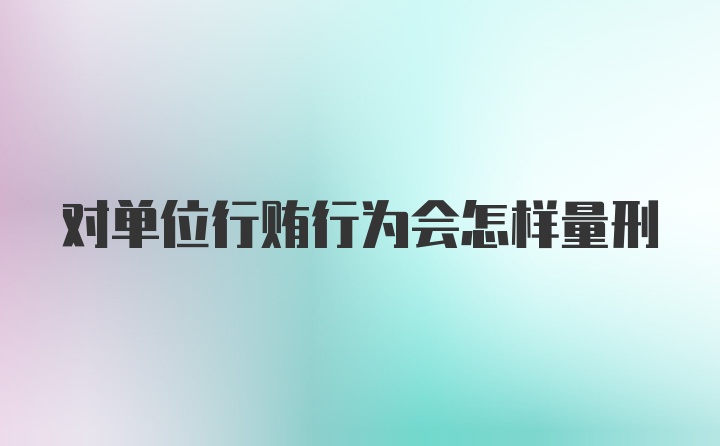 对单位行贿行为会怎样量刑