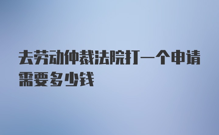 去劳动仲裁法院打一个申请需要多少钱