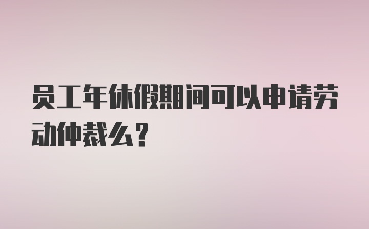 员工年休假期间可以申请劳动仲裁么？