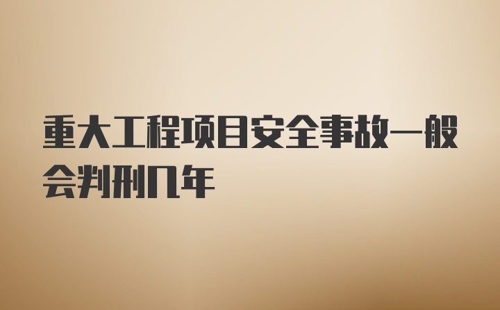 重大工程项目安全事故一般会判刑几年