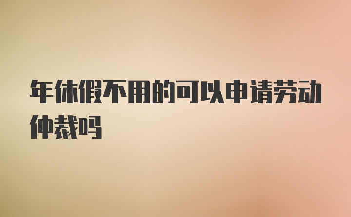 年休假不用的可以申请劳动仲裁吗